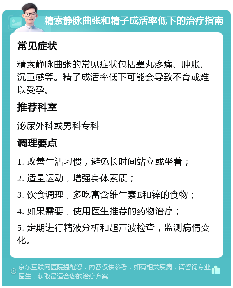 精索静脉曲张和精子成活率低下的治疗指南 常见症状 精索静脉曲张的常见症状包括睾丸疼痛、肿胀、沉重感等。精子成活率低下可能会导致不育或难以受孕。 推荐科室 泌尿外科或男科专科 调理要点 1. 改善生活习惯，避免长时间站立或坐着； 2. 适量运动，增强身体素质； 3. 饮食调理，多吃富含维生素E和锌的食物； 4. 如果需要，使用医生推荐的药物治疗； 5. 定期进行精液分析和超声波检查，监测病情变化。