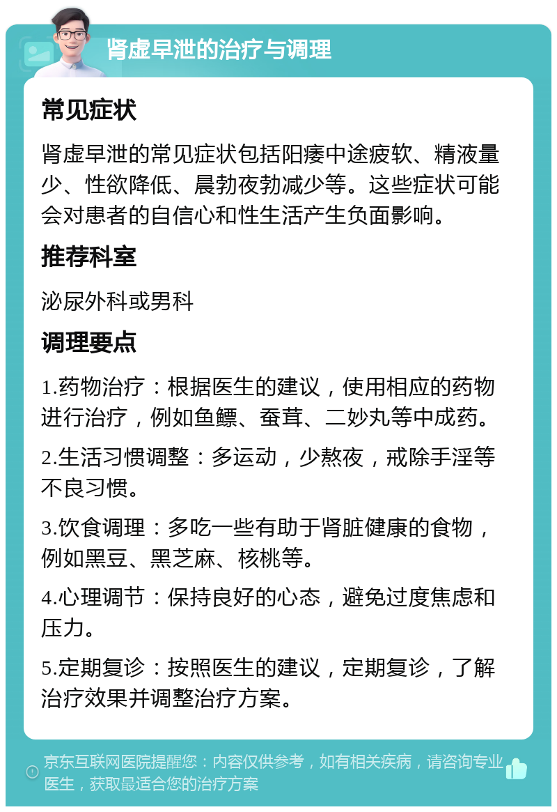 肾虚早泄的治疗与调理 常见症状 肾虚早泄的常见症状包括阳痿中途疲软、精液量少、性欲降低、晨勃夜勃减少等。这些症状可能会对患者的自信心和性生活产生负面影响。 推荐科室 泌尿外科或男科 调理要点 1.药物治疗：根据医生的建议，使用相应的药物进行治疗，例如鱼鳔、蚕茸、二妙丸等中成药。 2.生活习惯调整：多运动，少熬夜，戒除手淫等不良习惯。 3.饮食调理：多吃一些有助于肾脏健康的食物，例如黑豆、黑芝麻、核桃等。 4.心理调节：保持良好的心态，避免过度焦虑和压力。 5.定期复诊：按照医生的建议，定期复诊，了解治疗效果并调整治疗方案。