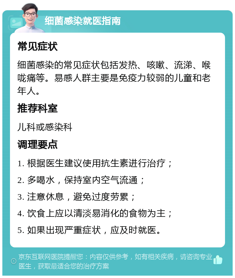 细菌感染就医指南 常见症状 细菌感染的常见症状包括发热、咳嗽、流涕、喉咙痛等。易感人群主要是免疫力较弱的儿童和老年人。 推荐科室 儿科或感染科 调理要点 1. 根据医生建议使用抗生素进行治疗； 2. 多喝水，保持室内空气流通； 3. 注意休息，避免过度劳累； 4. 饮食上应以清淡易消化的食物为主； 5. 如果出现严重症状，应及时就医。