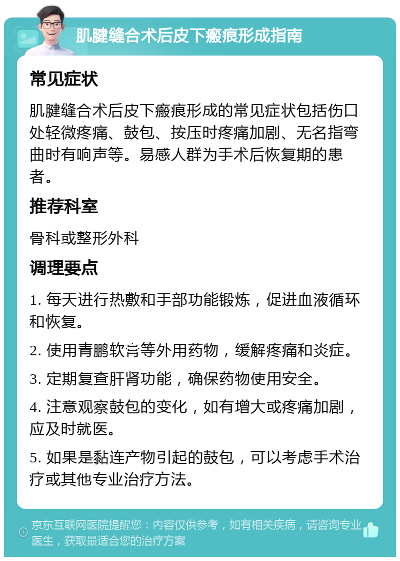 肌腱缝合术后皮下瘢痕形成指南 常见症状 肌腱缝合术后皮下瘢痕形成的常见症状包括伤口处轻微疼痛、鼓包、按压时疼痛加剧、无名指弯曲时有响声等。易感人群为手术后恢复期的患者。 推荐科室 骨科或整形外科 调理要点 1. 每天进行热敷和手部功能锻炼，促进血液循环和恢复。 2. 使用青鹏软膏等外用药物，缓解疼痛和炎症。 3. 定期复查肝肾功能，确保药物使用安全。 4. 注意观察鼓包的变化，如有增大或疼痛加剧，应及时就医。 5. 如果是黏连产物引起的鼓包，可以考虑手术治疗或其他专业治疗方法。