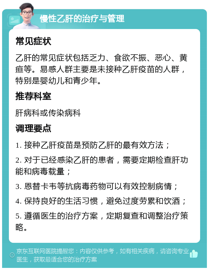 慢性乙肝的治疗与管理 常见症状 乙肝的常见症状包括乏力、食欲不振、恶心、黄疸等。易感人群主要是未接种乙肝疫苗的人群，特别是婴幼儿和青少年。 推荐科室 肝病科或传染病科 调理要点 1. 接种乙肝疫苗是预防乙肝的最有效方法； 2. 对于已经感染乙肝的患者，需要定期检查肝功能和病毒载量； 3. 恩替卡韦等抗病毒药物可以有效控制病情； 4. 保持良好的生活习惯，避免过度劳累和饮酒； 5. 遵循医生的治疗方案，定期复查和调整治疗策略。