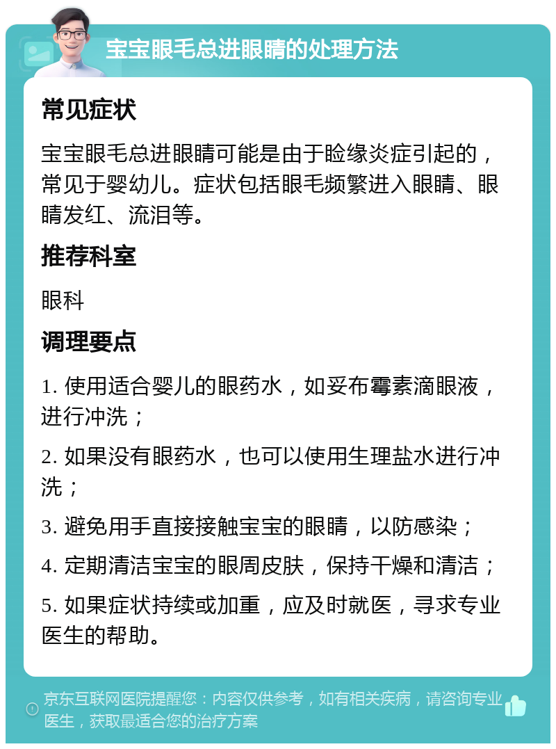 宝宝眼毛总进眼睛的处理方法 常见症状 宝宝眼毛总进眼睛可能是由于睑缘炎症引起的，常见于婴幼儿。症状包括眼毛频繁进入眼睛、眼睛发红、流泪等。 推荐科室 眼科 调理要点 1. 使用适合婴儿的眼药水，如妥布霉素滴眼液，进行冲洗； 2. 如果没有眼药水，也可以使用生理盐水进行冲洗； 3. 避免用手直接接触宝宝的眼睛，以防感染； 4. 定期清洁宝宝的眼周皮肤，保持干燥和清洁； 5. 如果症状持续或加重，应及时就医，寻求专业医生的帮助。