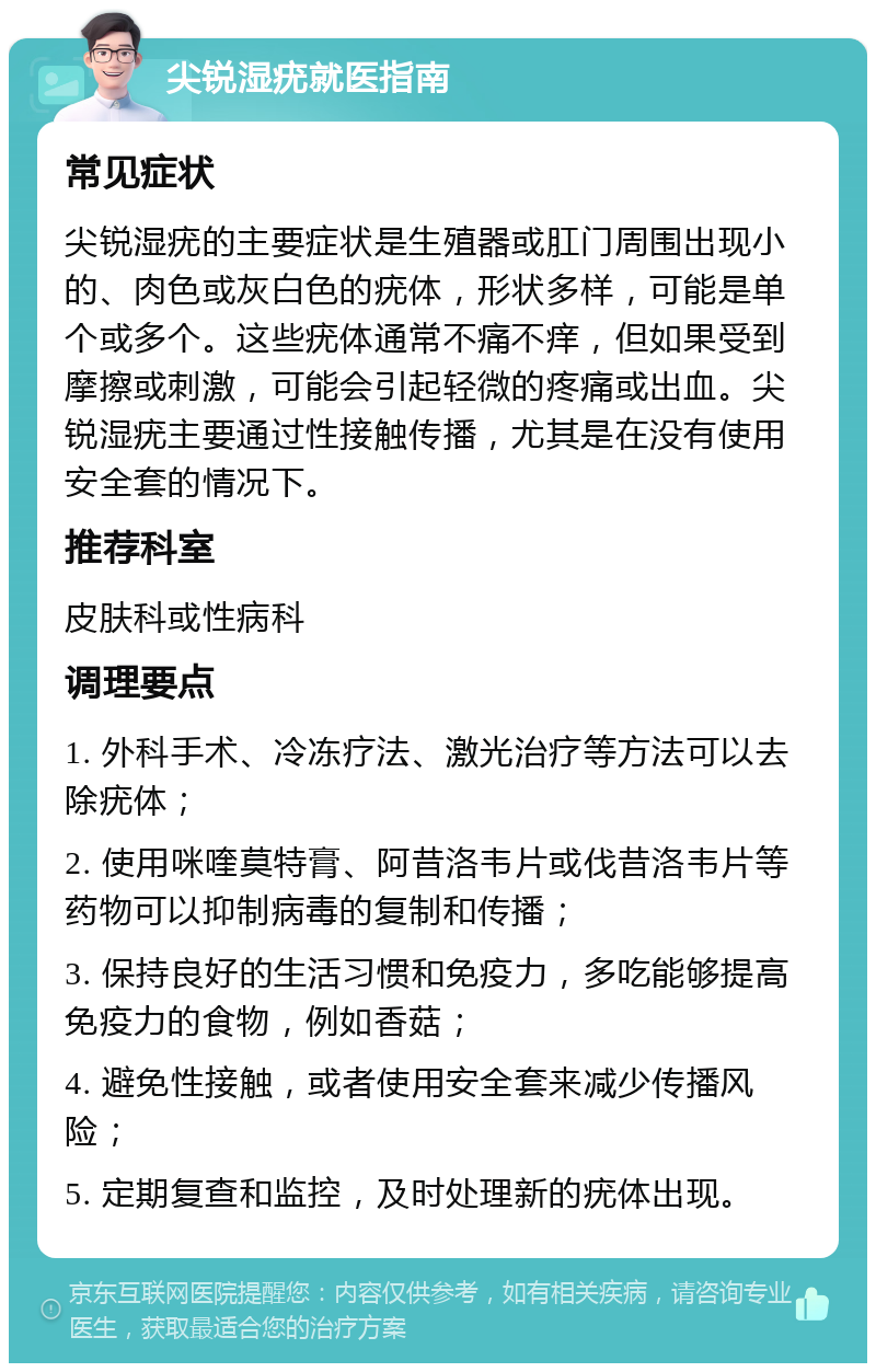 尖锐湿疣就医指南 常见症状 尖锐湿疣的主要症状是生殖器或肛门周围出现小的、肉色或灰白色的疣体，形状多样，可能是单个或多个。这些疣体通常不痛不痒，但如果受到摩擦或刺激，可能会引起轻微的疼痛或出血。尖锐湿疣主要通过性接触传播，尤其是在没有使用安全套的情况下。 推荐科室 皮肤科或性病科 调理要点 1. 外科手术、冷冻疗法、激光治疗等方法可以去除疣体； 2. 使用咪喹莫特膏、阿昔洛韦片或伐昔洛韦片等药物可以抑制病毒的复制和传播； 3. 保持良好的生活习惯和免疫力，多吃能够提高免疫力的食物，例如香菇； 4. 避免性接触，或者使用安全套来减少传播风险； 5. 定期复查和监控，及时处理新的疣体出现。