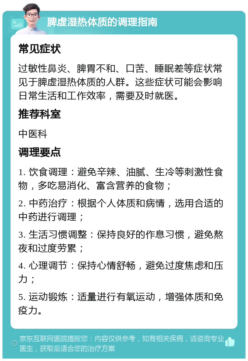 脾虚湿热体质的调理指南 常见症状 过敏性鼻炎、脾胃不和、口苦、睡眠差等症状常见于脾虚湿热体质的人群。这些症状可能会影响日常生活和工作效率，需要及时就医。 推荐科室 中医科 调理要点 1. 饮食调理：避免辛辣、油腻、生冷等刺激性食物，多吃易消化、富含营养的食物； 2. 中药治疗：根据个人体质和病情，选用合适的中药进行调理； 3. 生活习惯调整：保持良好的作息习惯，避免熬夜和过度劳累； 4. 心理调节：保持心情舒畅，避免过度焦虑和压力； 5. 运动锻炼：适量进行有氧运动，增强体质和免疫力。