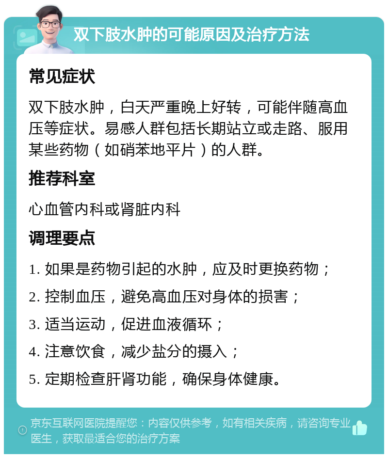 双下肢水肿的可能原因及治疗方法 常见症状 双下肢水肿，白天严重晚上好转，可能伴随高血压等症状。易感人群包括长期站立或走路、服用某些药物（如硝苯地平片）的人群。 推荐科室 心血管内科或肾脏内科 调理要点 1. 如果是药物引起的水肿，应及时更换药物； 2. 控制血压，避免高血压对身体的损害； 3. 适当运动，促进血液循环； 4. 注意饮食，减少盐分的摄入； 5. 定期检查肝肾功能，确保身体健康。