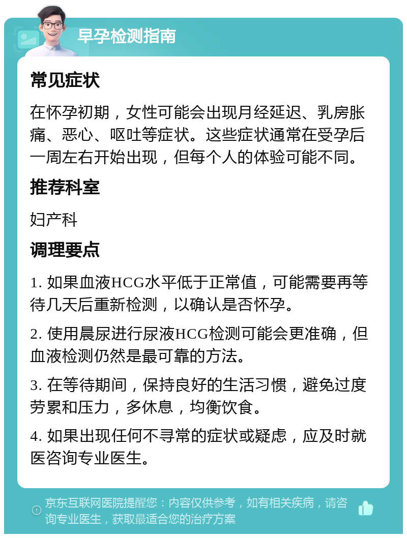 早孕检测指南 常见症状 在怀孕初期，女性可能会出现月经延迟、乳房胀痛、恶心、呕吐等症状。这些症状通常在受孕后一周左右开始出现，但每个人的体验可能不同。 推荐科室 妇产科 调理要点 1. 如果血液HCG水平低于正常值，可能需要再等待几天后重新检测，以确认是否怀孕。 2. 使用晨尿进行尿液HCG检测可能会更准确，但血液检测仍然是最可靠的方法。 3. 在等待期间，保持良好的生活习惯，避免过度劳累和压力，多休息，均衡饮食。 4. 如果出现任何不寻常的症状或疑虑，应及时就医咨询专业医生。