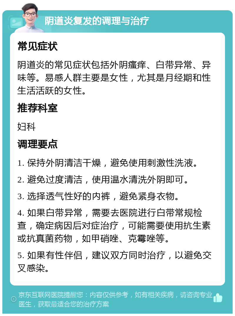 阴道炎复发的调理与治疗 常见症状 阴道炎的常见症状包括外阴瘙痒、白带异常、异味等。易感人群主要是女性，尤其是月经期和性生活活跃的女性。 推荐科室 妇科 调理要点 1. 保持外阴清洁干燥，避免使用刺激性洗液。 2. 避免过度清洁，使用温水清洗外阴即可。 3. 选择透气性好的内裤，避免紧身衣物。 4. 如果白带异常，需要去医院进行白带常规检查，确定病因后对症治疗，可能需要使用抗生素或抗真菌药物，如甲硝唑、克霉唑等。 5. 如果有性伴侣，建议双方同时治疗，以避免交叉感染。