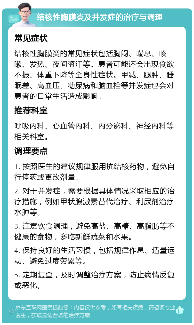 结核性胸膜炎及并发症的治疗与调理 常见症状 结核性胸膜炎的常见症状包括胸闷、喘息、咳嗽、发热、夜间盗汗等。患者可能还会出现食欲不振、体重下降等全身性症状。甲减、腿肿、睡眠差、高血压、糖尿病和脑血栓等并发症也会对患者的日常生活造成影响。 推荐科室 呼吸内科、心血管内科、内分泌科、神经内科等相关科室。 调理要点 1. 按照医生的建议规律服用抗结核药物，避免自行停药或更改剂量。 2. 对于并发症，需要根据具体情况采取相应的治疗措施，例如甲状腺激素替代治疗、利尿剂治疗水肿等。 3. 注意饮食调理，避免高盐、高糖、高脂肪等不健康的食物，多吃新鲜蔬菜和水果。 4. 保持良好的生活习惯，包括规律作息、适量运动、避免过度劳累等。 5. 定期复查，及时调整治疗方案，防止病情反复或恶化。