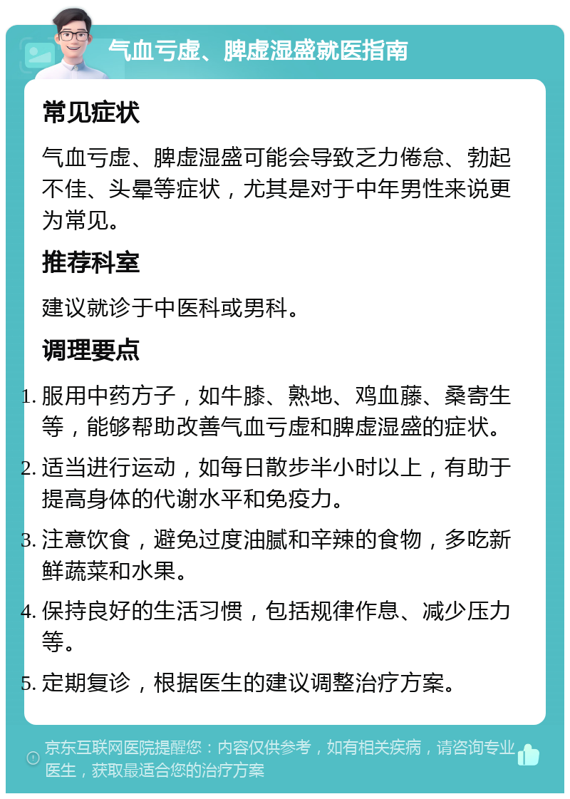 气血亏虚、脾虚湿盛就医指南 常见症状 气血亏虚、脾虚湿盛可能会导致乏力倦怠、勃起不佳、头晕等症状，尤其是对于中年男性来说更为常见。 推荐科室 建议就诊于中医科或男科。 调理要点 服用中药方子，如牛膝、熟地、鸡血藤、桑寄生等，能够帮助改善气血亏虚和脾虚湿盛的症状。 适当进行运动，如每日散步半小时以上，有助于提高身体的代谢水平和免疫力。 注意饮食，避免过度油腻和辛辣的食物，多吃新鲜蔬菜和水果。 保持良好的生活习惯，包括规律作息、减少压力等。 定期复诊，根据医生的建议调整治疗方案。