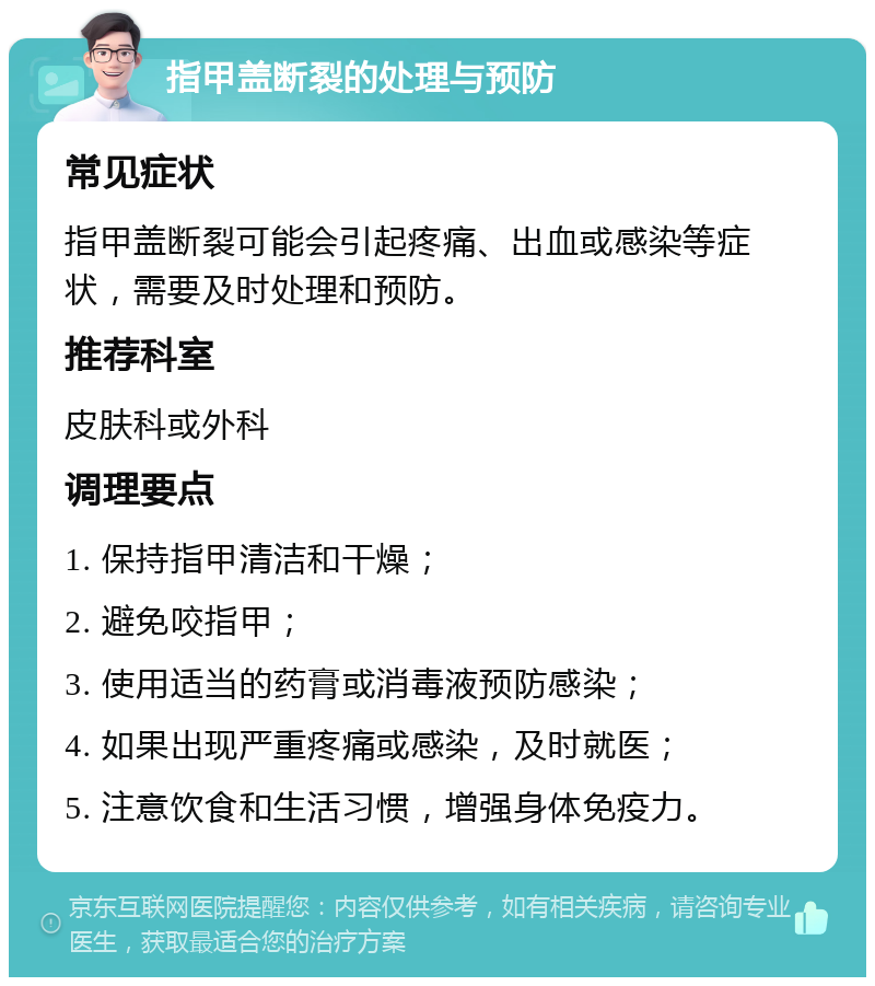 指甲盖断裂的处理与预防 常见症状 指甲盖断裂可能会引起疼痛、出血或感染等症状，需要及时处理和预防。 推荐科室 皮肤科或外科 调理要点 1. 保持指甲清洁和干燥； 2. 避免咬指甲； 3. 使用适当的药膏或消毒液预防感染； 4. 如果出现严重疼痛或感染，及时就医； 5. 注意饮食和生活习惯，增强身体免疫力。