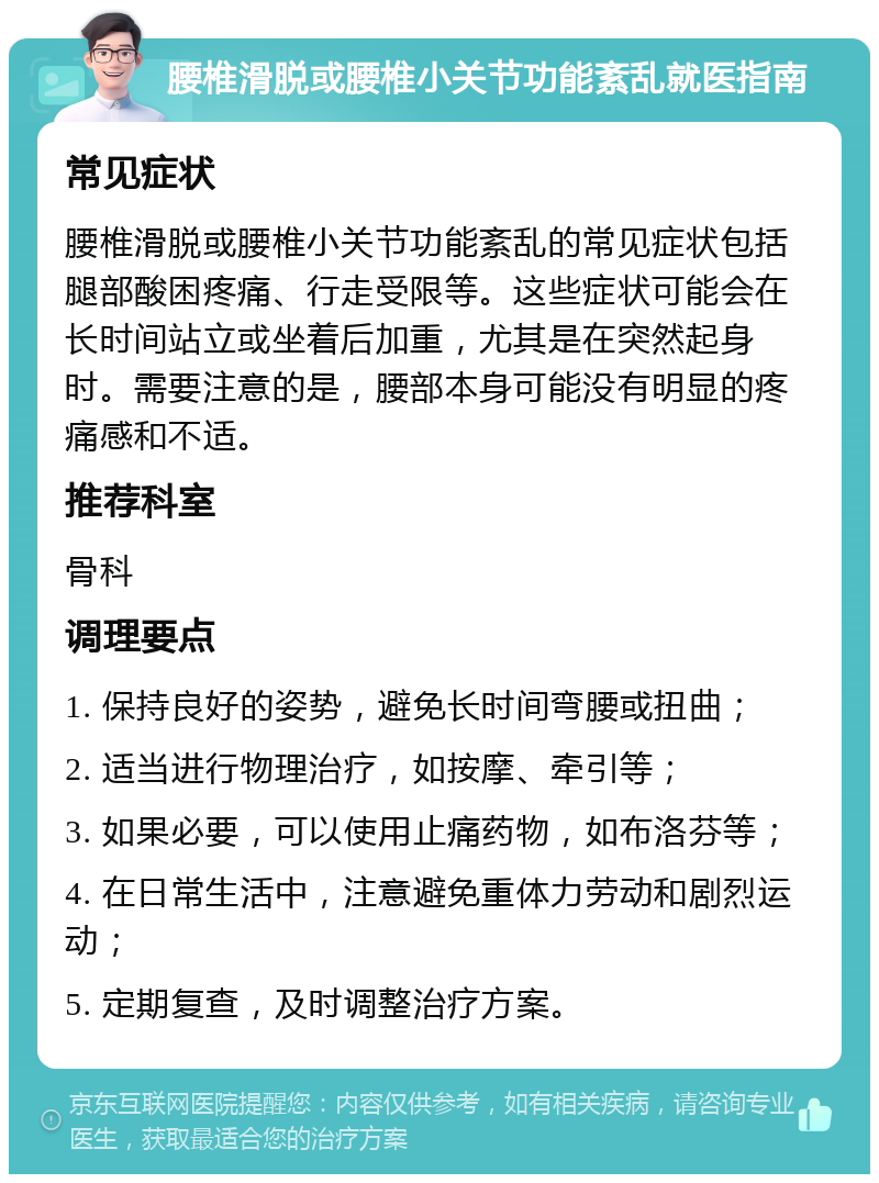 腰椎滑脱或腰椎小关节功能紊乱就医指南 常见症状 腰椎滑脱或腰椎小关节功能紊乱的常见症状包括腿部酸困疼痛、行走受限等。这些症状可能会在长时间站立或坐着后加重，尤其是在突然起身时。需要注意的是，腰部本身可能没有明显的疼痛感和不适。 推荐科室 骨科 调理要点 1. 保持良好的姿势，避免长时间弯腰或扭曲； 2. 适当进行物理治疗，如按摩、牵引等； 3. 如果必要，可以使用止痛药物，如布洛芬等； 4. 在日常生活中，注意避免重体力劳动和剧烈运动； 5. 定期复查，及时调整治疗方案。