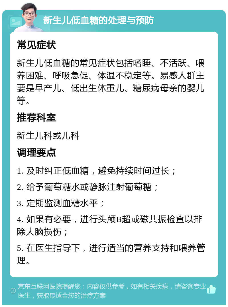 新生儿低血糖的处理与预防 常见症状 新生儿低血糖的常见症状包括嗜睡、不活跃、喂养困难、呼吸急促、体温不稳定等。易感人群主要是早产儿、低出生体重儿、糖尿病母亲的婴儿等。 推荐科室 新生儿科或儿科 调理要点 1. 及时纠正低血糖，避免持续时间过长； 2. 给予葡萄糖水或静脉注射葡萄糖； 3. 定期监测血糖水平； 4. 如果有必要，进行头颅B超或磁共振检查以排除大脑损伤； 5. 在医生指导下，进行适当的营养支持和喂养管理。