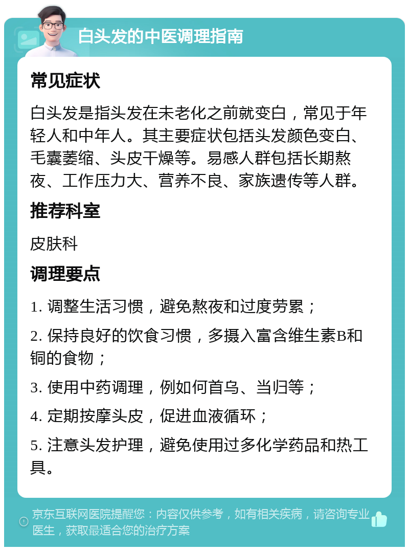 白头发的中医调理指南 常见症状 白头发是指头发在未老化之前就变白，常见于年轻人和中年人。其主要症状包括头发颜色变白、毛囊萎缩、头皮干燥等。易感人群包括长期熬夜、工作压力大、营养不良、家族遗传等人群。 推荐科室 皮肤科 调理要点 1. 调整生活习惯，避免熬夜和过度劳累； 2. 保持良好的饮食习惯，多摄入富含维生素B和铜的食物； 3. 使用中药调理，例如何首乌、当归等； 4. 定期按摩头皮，促进血液循环； 5. 注意头发护理，避免使用过多化学药品和热工具。