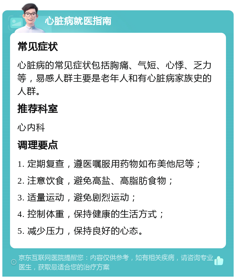 心脏病就医指南 常见症状 心脏病的常见症状包括胸痛、气短、心悸、乏力等，易感人群主要是老年人和有心脏病家族史的人群。 推荐科室 心内科 调理要点 1. 定期复查，遵医嘱服用药物如布美他尼等； 2. 注意饮食，避免高盐、高脂肪食物； 3. 适量运动，避免剧烈运动； 4. 控制体重，保持健康的生活方式； 5. 减少压力，保持良好的心态。