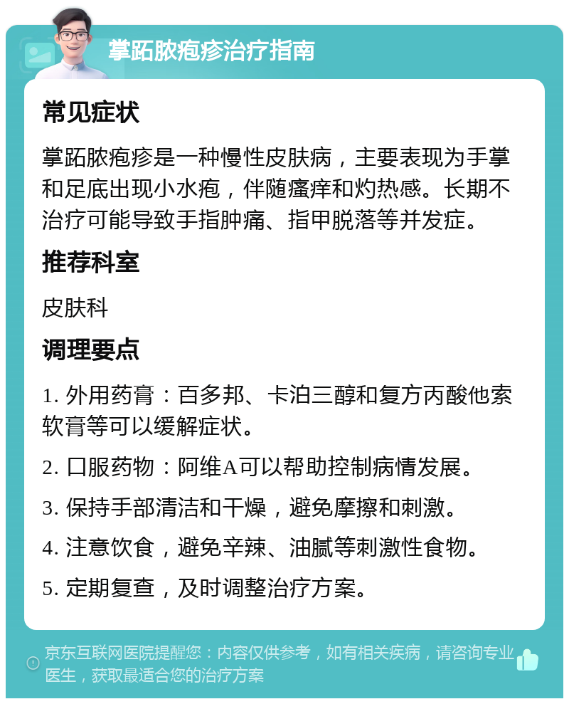 掌跖脓疱疹治疗指南 常见症状 掌跖脓疱疹是一种慢性皮肤病，主要表现为手掌和足底出现小水疱，伴随瘙痒和灼热感。长期不治疗可能导致手指肿痛、指甲脱落等并发症。 推荐科室 皮肤科 调理要点 1. 外用药膏：百多邦、卡泊三醇和复方丙酸他索软膏等可以缓解症状。 2. 口服药物：阿维A可以帮助控制病情发展。 3. 保持手部清洁和干燥，避免摩擦和刺激。 4. 注意饮食，避免辛辣、油腻等刺激性食物。 5. 定期复查，及时调整治疗方案。