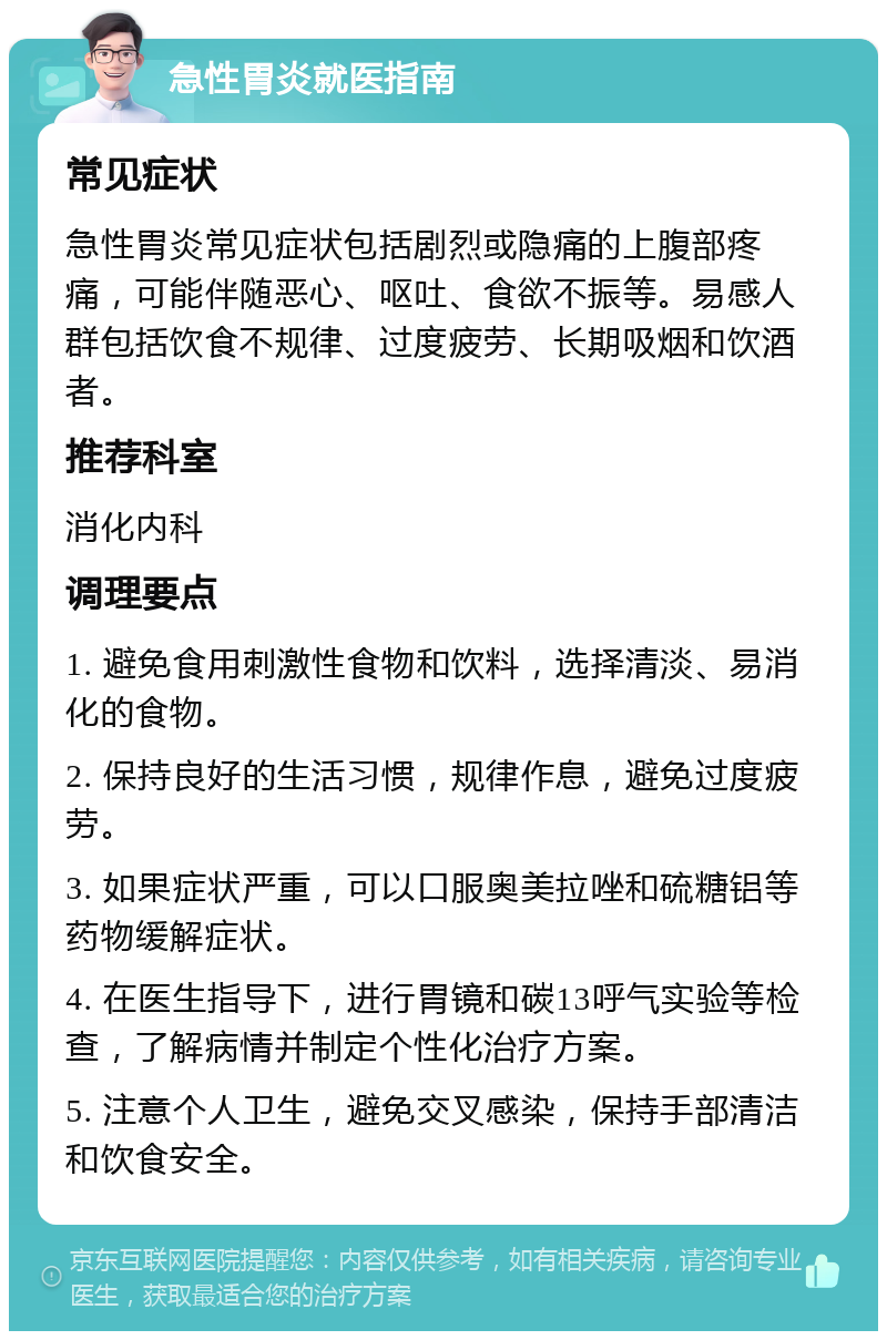 急性胃炎就医指南 常见症状 急性胃炎常见症状包括剧烈或隐痛的上腹部疼痛，可能伴随恶心、呕吐、食欲不振等。易感人群包括饮食不规律、过度疲劳、长期吸烟和饮酒者。 推荐科室 消化内科 调理要点 1. 避免食用刺激性食物和饮料，选择清淡、易消化的食物。 2. 保持良好的生活习惯，规律作息，避免过度疲劳。 3. 如果症状严重，可以口服奥美拉唑和硫糖铝等药物缓解症状。 4. 在医生指导下，进行胃镜和碳13呼气实验等检查，了解病情并制定个性化治疗方案。 5. 注意个人卫生，避免交叉感染，保持手部清洁和饮食安全。