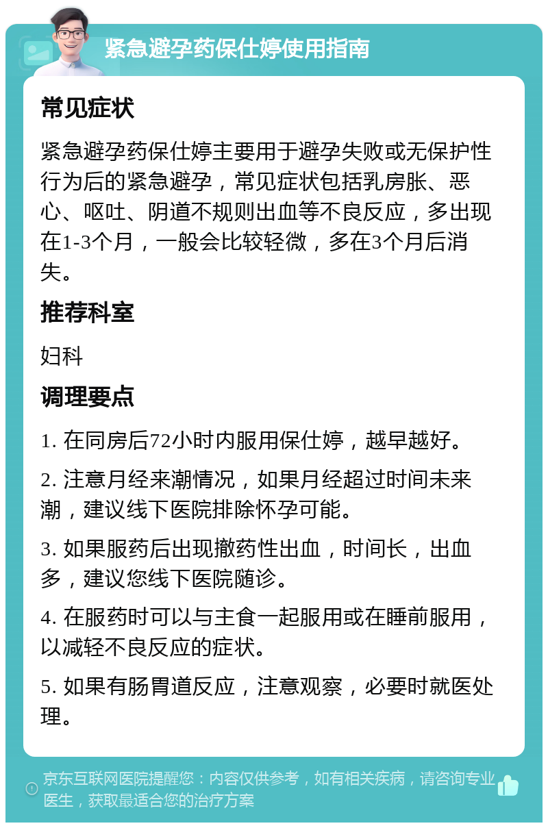 紧急避孕药保仕婷使用指南 常见症状 紧急避孕药保仕婷主要用于避孕失败或无保护性行为后的紧急避孕，常见症状包括乳房胀、恶心、呕吐、阴道不规则出血等不良反应，多出现在1-3个月，一般会比较轻微，多在3个月后消失。 推荐科室 妇科 调理要点 1. 在同房后72小时内服用保仕婷，越早越好。 2. 注意月经来潮情况，如果月经超过时间未来潮，建议线下医院排除怀孕可能。 3. 如果服药后出现撤药性出血，时间长，出血多，建议您线下医院随诊。 4. 在服药时可以与主食一起服用或在睡前服用，以减轻不良反应的症状。 5. 如果有肠胃道反应，注意观察，必要时就医处理。