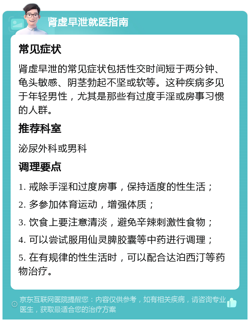 肾虚早泄就医指南 常见症状 肾虚早泄的常见症状包括性交时间短于两分钟、龟头敏感、阴茎勃起不坚或软等。这种疾病多见于年轻男性，尤其是那些有过度手淫或房事习惯的人群。 推荐科室 泌尿外科或男科 调理要点 1. 戒除手淫和过度房事，保持适度的性生活； 2. 多参加体育运动，增强体质； 3. 饮食上要注意清淡，避免辛辣刺激性食物； 4. 可以尝试服用仙灵脾胶囊等中药进行调理； 5. 在有规律的性生活时，可以配合达泊西汀等药物治疗。