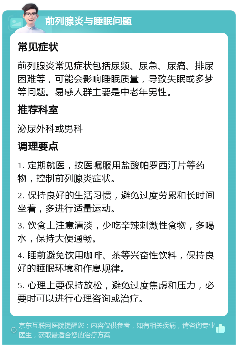 前列腺炎与睡眠问题 常见症状 前列腺炎常见症状包括尿频、尿急、尿痛、排尿困难等，可能会影响睡眠质量，导致失眠或多梦等问题。易感人群主要是中老年男性。 推荐科室 泌尿外科或男科 调理要点 1. 定期就医，按医嘱服用盐酸帕罗西汀片等药物，控制前列腺炎症状。 2. 保持良好的生活习惯，避免过度劳累和长时间坐着，多进行适量运动。 3. 饮食上注意清淡，少吃辛辣刺激性食物，多喝水，保持大便通畅。 4. 睡前避免饮用咖啡、茶等兴奋性饮料，保持良好的睡眠环境和作息规律。 5. 心理上要保持放松，避免过度焦虑和压力，必要时可以进行心理咨询或治疗。