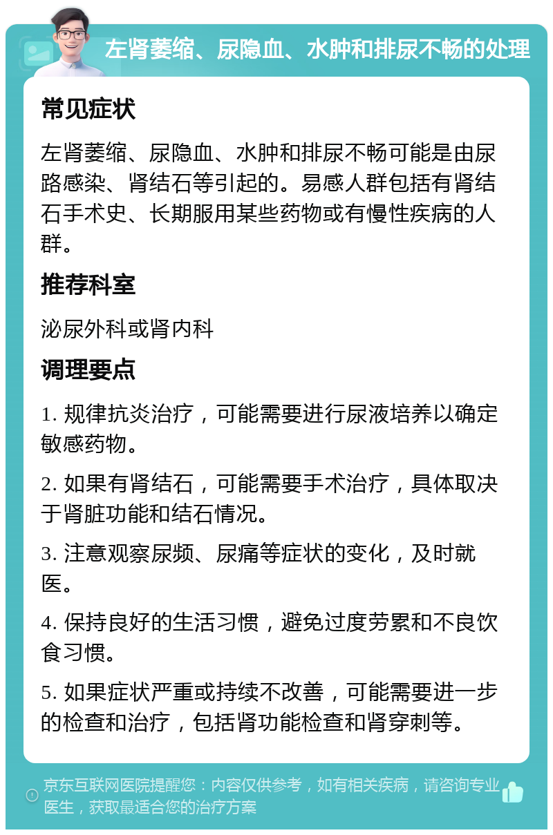 左肾萎缩、尿隐血、水肿和排尿不畅的处理 常见症状 左肾萎缩、尿隐血、水肿和排尿不畅可能是由尿路感染、肾结石等引起的。易感人群包括有肾结石手术史、长期服用某些药物或有慢性疾病的人群。 推荐科室 泌尿外科或肾内科 调理要点 1. 规律抗炎治疗，可能需要进行尿液培养以确定敏感药物。 2. 如果有肾结石，可能需要手术治疗，具体取决于肾脏功能和结石情况。 3. 注意观察尿频、尿痛等症状的变化，及时就医。 4. 保持良好的生活习惯，避免过度劳累和不良饮食习惯。 5. 如果症状严重或持续不改善，可能需要进一步的检查和治疗，包括肾功能检查和肾穿刺等。