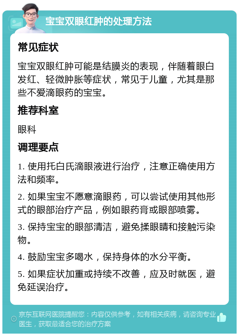 宝宝双眼红肿的处理方法 常见症状 宝宝双眼红肿可能是结膜炎的表现，伴随着眼白发红、轻微肿胀等症状，常见于儿童，尤其是那些不爱滴眼药的宝宝。 推荐科室 眼科 调理要点 1. 使用托白氏滴眼液进行治疗，注意正确使用方法和频率。 2. 如果宝宝不愿意滴眼药，可以尝试使用其他形式的眼部治疗产品，例如眼药膏或眼部喷雾。 3. 保持宝宝的眼部清洁，避免揉眼睛和接触污染物。 4. 鼓励宝宝多喝水，保持身体的水分平衡。 5. 如果症状加重或持续不改善，应及时就医，避免延误治疗。