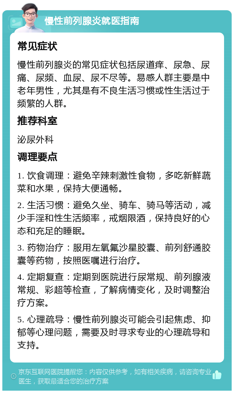 慢性前列腺炎就医指南 常见症状 慢性前列腺炎的常见症状包括尿道痒、尿急、尿痛、尿频、血尿、尿不尽等。易感人群主要是中老年男性，尤其是有不良生活习惯或性生活过于频繁的人群。 推荐科室 泌尿外科 调理要点 1. 饮食调理：避免辛辣刺激性食物，多吃新鲜蔬菜和水果，保持大便通畅。 2. 生活习惯：避免久坐、骑车、骑马等活动，减少手淫和性生活频率，戒烟限酒，保持良好的心态和充足的睡眠。 3. 药物治疗：服用左氧氟沙星胶囊、前列舒通胶囊等药物，按照医嘱进行治疗。 4. 定期复查：定期到医院进行尿常规、前列腺液常规、彩超等检查，了解病情变化，及时调整治疗方案。 5. 心理疏导：慢性前列腺炎可能会引起焦虑、抑郁等心理问题，需要及时寻求专业的心理疏导和支持。