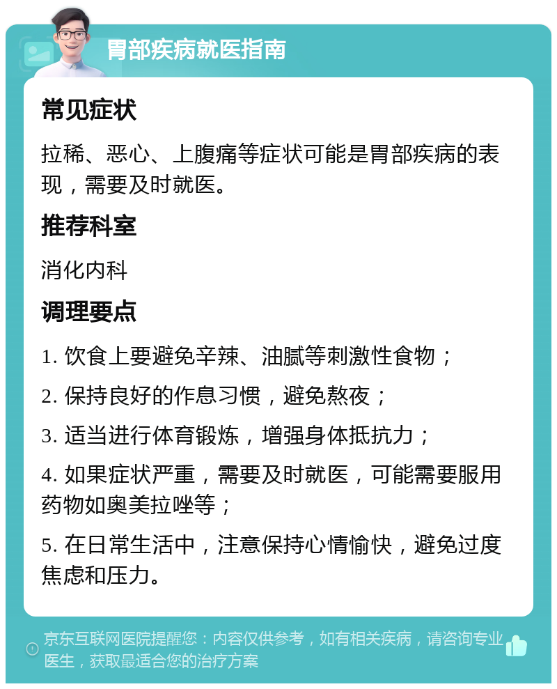 胃部疾病就医指南 常见症状 拉稀、恶心、上腹痛等症状可能是胃部疾病的表现，需要及时就医。 推荐科室 消化内科 调理要点 1. 饮食上要避免辛辣、油腻等刺激性食物； 2. 保持良好的作息习惯，避免熬夜； 3. 适当进行体育锻炼，增强身体抵抗力； 4. 如果症状严重，需要及时就医，可能需要服用药物如奥美拉唑等； 5. 在日常生活中，注意保持心情愉快，避免过度焦虑和压力。