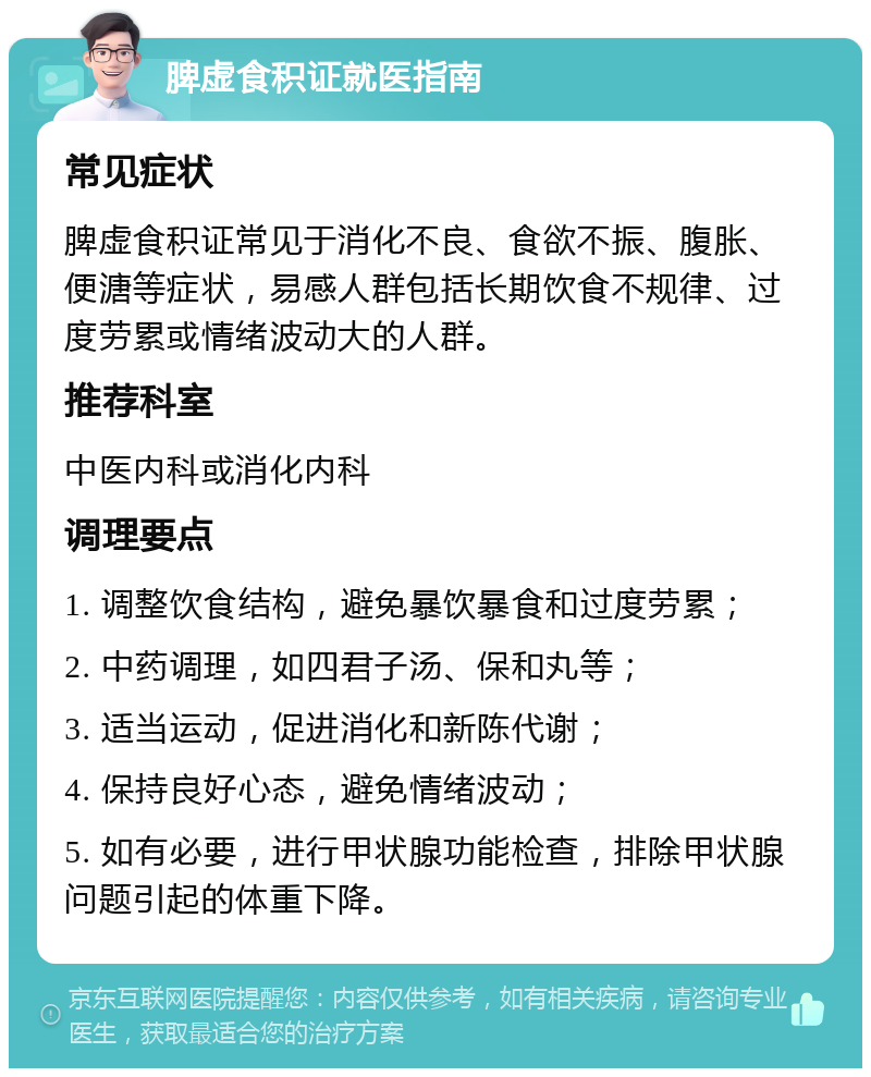 脾虚食积证就医指南 常见症状 脾虚食积证常见于消化不良、食欲不振、腹胀、便溏等症状，易感人群包括长期饮食不规律、过度劳累或情绪波动大的人群。 推荐科室 中医内科或消化内科 调理要点 1. 调整饮食结构，避免暴饮暴食和过度劳累； 2. 中药调理，如四君子汤、保和丸等； 3. 适当运动，促进消化和新陈代谢； 4. 保持良好心态，避免情绪波动； 5. 如有必要，进行甲状腺功能检查，排除甲状腺问题引起的体重下降。