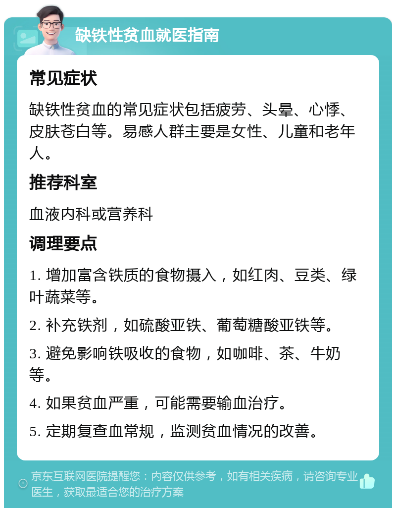 缺铁性贫血就医指南 常见症状 缺铁性贫血的常见症状包括疲劳、头晕、心悸、皮肤苍白等。易感人群主要是女性、儿童和老年人。 推荐科室 血液内科或营养科 调理要点 1. 增加富含铁质的食物摄入，如红肉、豆类、绿叶蔬菜等。 2. 补充铁剂，如硫酸亚铁、葡萄糖酸亚铁等。 3. 避免影响铁吸收的食物，如咖啡、茶、牛奶等。 4. 如果贫血严重，可能需要输血治疗。 5. 定期复查血常规，监测贫血情况的改善。