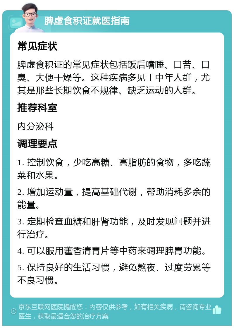 脾虚食积证就医指南 常见症状 脾虚食积证的常见症状包括饭后嗜睡、口苦、口臭、大便干燥等。这种疾病多见于中年人群，尤其是那些长期饮食不规律、缺乏运动的人群。 推荐科室 内分泌科 调理要点 1. 控制饮食，少吃高糖、高脂肪的食物，多吃蔬菜和水果。 2. 增加运动量，提高基础代谢，帮助消耗多余的能量。 3. 定期检查血糖和肝肾功能，及时发现问题并进行治疗。 4. 可以服用藿香清胃片等中药来调理脾胃功能。 5. 保持良好的生活习惯，避免熬夜、过度劳累等不良习惯。