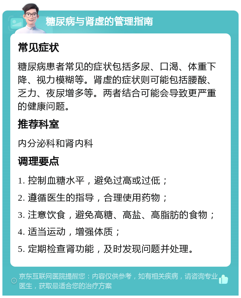 糖尿病与肾虚的管理指南 常见症状 糖尿病患者常见的症状包括多尿、口渴、体重下降、视力模糊等。肾虚的症状则可能包括腰酸、乏力、夜尿增多等。两者结合可能会导致更严重的健康问题。 推荐科室 内分泌科和肾内科 调理要点 1. 控制血糖水平，避免过高或过低； 2. 遵循医生的指导，合理使用药物； 3. 注意饮食，避免高糖、高盐、高脂肪的食物； 4. 适当运动，增强体质； 5. 定期检查肾功能，及时发现问题并处理。