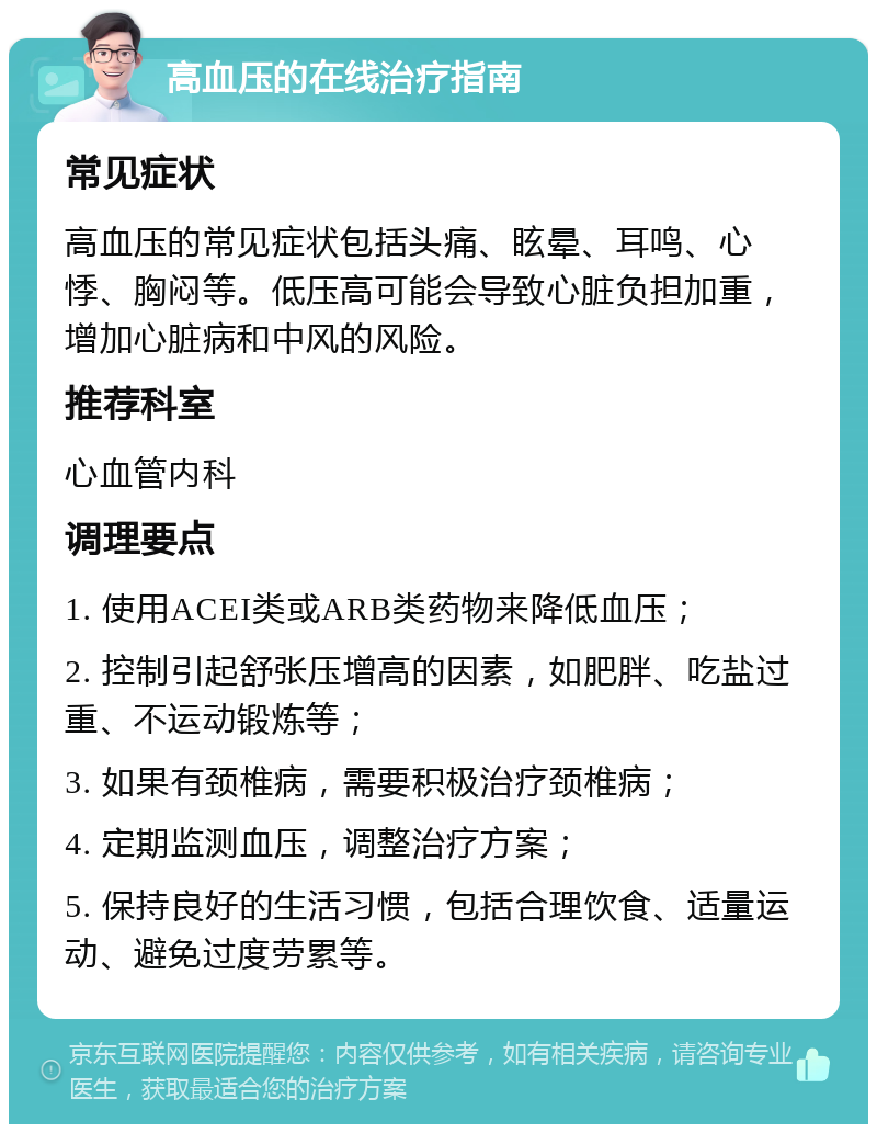 高血压的在线治疗指南 常见症状 高血压的常见症状包括头痛、眩晕、耳鸣、心悸、胸闷等。低压高可能会导致心脏负担加重，增加心脏病和中风的风险。 推荐科室 心血管内科 调理要点 1. 使用ACEI类或ARB类药物来降低血压； 2. 控制引起舒张压增高的因素，如肥胖、吃盐过重、不运动锻炼等； 3. 如果有颈椎病，需要积极治疗颈椎病； 4. 定期监测血压，调整治疗方案； 5. 保持良好的生活习惯，包括合理饮食、适量运动、避免过度劳累等。