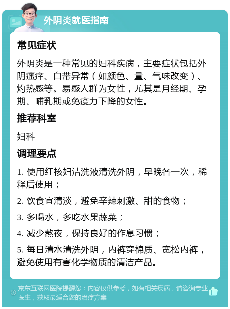 外阴炎就医指南 常见症状 外阴炎是一种常见的妇科疾病，主要症状包括外阴瘙痒、白带异常（如颜色、量、气味改变）、灼热感等。易感人群为女性，尤其是月经期、孕期、哺乳期或免疫力下降的女性。 推荐科室 妇科 调理要点 1. 使用红核妇洁洗液清洗外阴，早晚各一次，稀释后使用； 2. 饮食宜清淡，避免辛辣刺激、甜的食物； 3. 多喝水，多吃水果蔬菜； 4. 减少熬夜，保持良好的作息习惯； 5. 每日清水清洗外阴，内裤穿棉质、宽松内裤，避免使用有害化学物质的清洁产品。