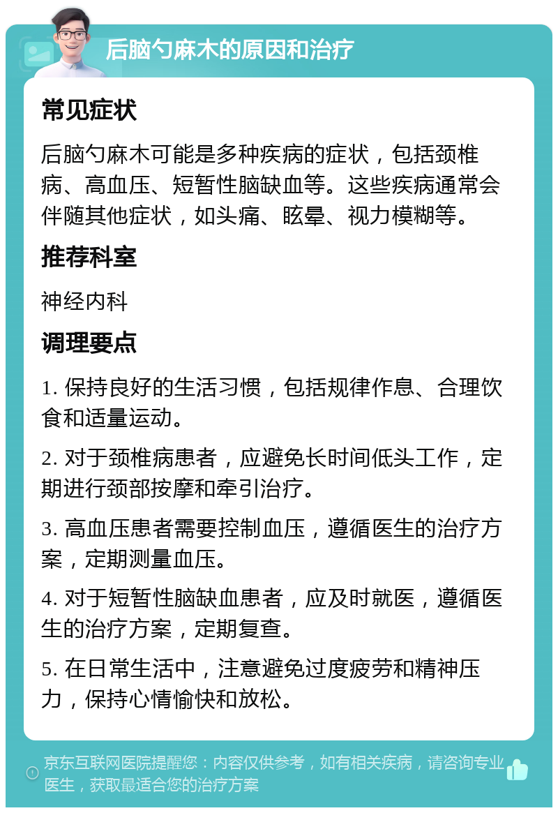 后脑勺麻木的原因和治疗 常见症状 后脑勺麻木可能是多种疾病的症状，包括颈椎病、高血压、短暂性脑缺血等。这些疾病通常会伴随其他症状，如头痛、眩晕、视力模糊等。 推荐科室 神经内科 调理要点 1. 保持良好的生活习惯，包括规律作息、合理饮食和适量运动。 2. 对于颈椎病患者，应避免长时间低头工作，定期进行颈部按摩和牵引治疗。 3. 高血压患者需要控制血压，遵循医生的治疗方案，定期测量血压。 4. 对于短暂性脑缺血患者，应及时就医，遵循医生的治疗方案，定期复查。 5. 在日常生活中，注意避免过度疲劳和精神压力，保持心情愉快和放松。