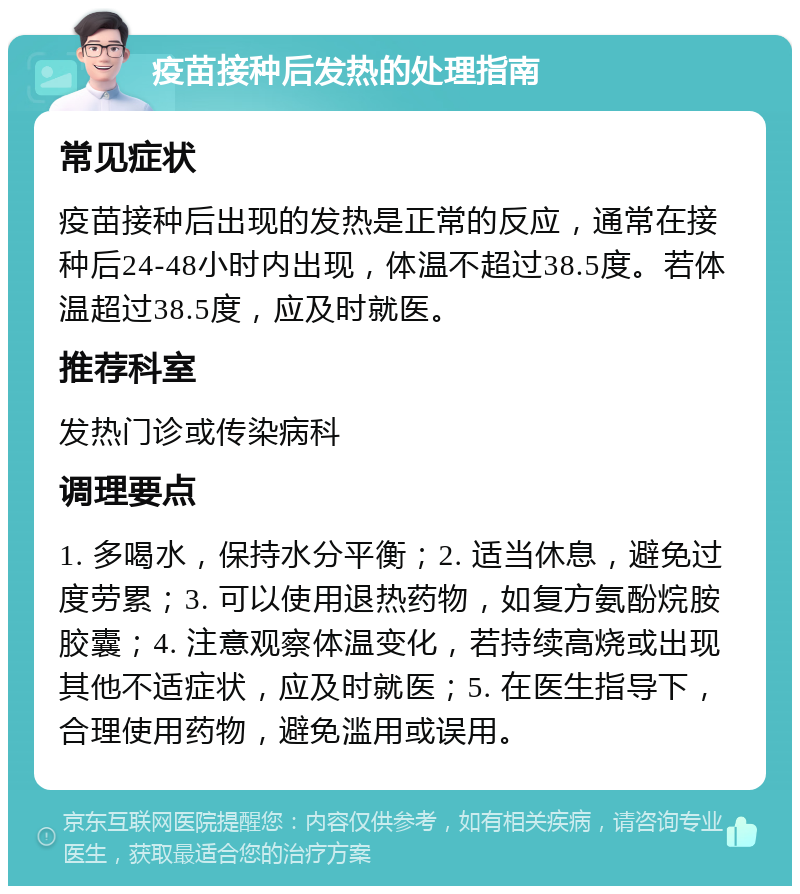 疫苗接种后发热的处理指南 常见症状 疫苗接种后出现的发热是正常的反应，通常在接种后24-48小时内出现，体温不超过38.5度。若体温超过38.5度，应及时就医。 推荐科室 发热门诊或传染病科 调理要点 1. 多喝水，保持水分平衡；2. 适当休息，避免过度劳累；3. 可以使用退热药物，如复方氨酚烷胺胶囊；4. 注意观察体温变化，若持续高烧或出现其他不适症状，应及时就医；5. 在医生指导下，合理使用药物，避免滥用或误用。