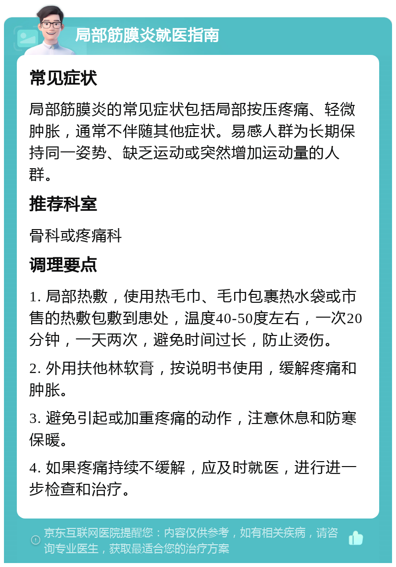 局部筋膜炎就医指南 常见症状 局部筋膜炎的常见症状包括局部按压疼痛、轻微肿胀，通常不伴随其他症状。易感人群为长期保持同一姿势、缺乏运动或突然增加运动量的人群。 推荐科室 骨科或疼痛科 调理要点 1. 局部热敷，使用热毛巾、毛巾包裹热水袋或市售的热敷包敷到患处，温度40-50度左右，一次20分钟，一天两次，避免时间过长，防止烫伤。 2. 外用扶他林软膏，按说明书使用，缓解疼痛和肿胀。 3. 避免引起或加重疼痛的动作，注意休息和防寒保暖。 4. 如果疼痛持续不缓解，应及时就医，进行进一步检查和治疗。