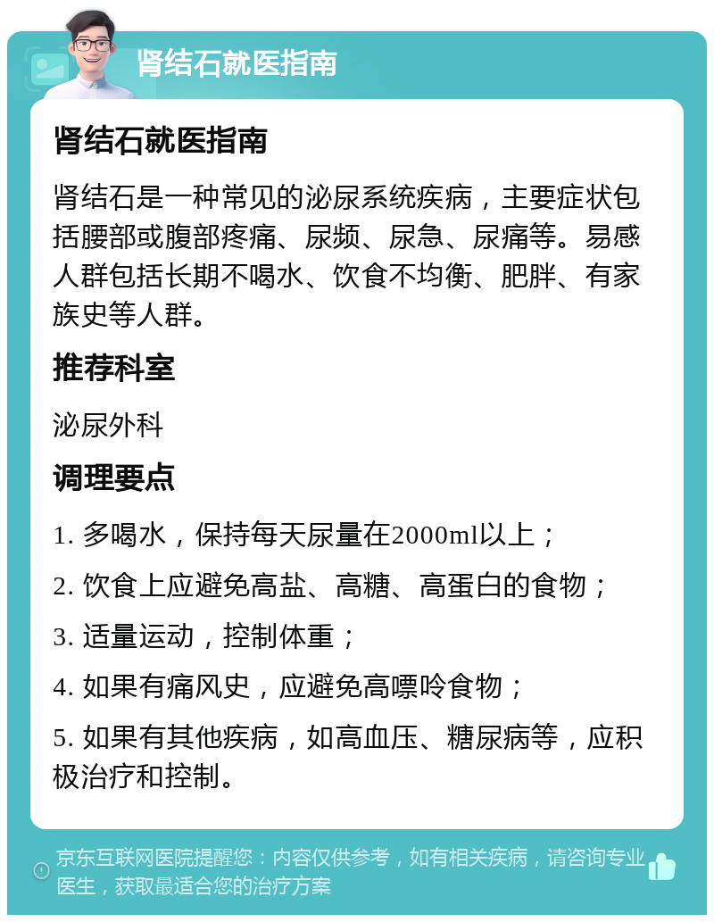 肾结石就医指南 肾结石就医指南 肾结石是一种常见的泌尿系统疾病，主要症状包括腰部或腹部疼痛、尿频、尿急、尿痛等。易感人群包括长期不喝水、饮食不均衡、肥胖、有家族史等人群。 推荐科室 泌尿外科 调理要点 1. 多喝水，保持每天尿量在2000ml以上； 2. 饮食上应避免高盐、高糖、高蛋白的食物； 3. 适量运动，控制体重； 4. 如果有痛风史，应避免高嘌呤食物； 5. 如果有其他疾病，如高血压、糖尿病等，应积极治疗和控制。