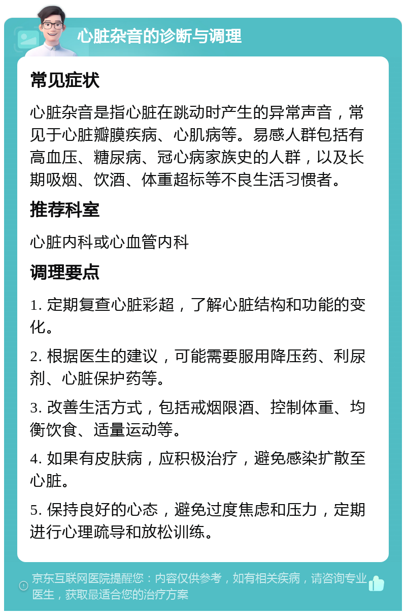 心脏杂音的诊断与调理 常见症状 心脏杂音是指心脏在跳动时产生的异常声音，常见于心脏瓣膜疾病、心肌病等。易感人群包括有高血压、糖尿病、冠心病家族史的人群，以及长期吸烟、饮酒、体重超标等不良生活习惯者。 推荐科室 心脏内科或心血管内科 调理要点 1. 定期复查心脏彩超，了解心脏结构和功能的变化。 2. 根据医生的建议，可能需要服用降压药、利尿剂、心脏保护药等。 3. 改善生活方式，包括戒烟限酒、控制体重、均衡饮食、适量运动等。 4. 如果有皮肤病，应积极治疗，避免感染扩散至心脏。 5. 保持良好的心态，避免过度焦虑和压力，定期进行心理疏导和放松训练。