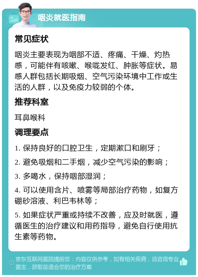 咽炎就医指南 常见症状 咽炎主要表现为咽部不适、疼痛、干燥、灼热感，可能伴有咳嗽、喉咙发红、肿胀等症状。易感人群包括长期吸烟、空气污染环境中工作或生活的人群，以及免疫力较弱的个体。 推荐科室 耳鼻喉科 调理要点 1. 保持良好的口腔卫生，定期漱口和刷牙； 2. 避免吸烟和二手烟，减少空气污染的影响； 3. 多喝水，保持咽部湿润； 4. 可以使用含片、喷雾等局部治疗药物，如复方硼砂溶液、利巴韦林等； 5. 如果症状严重或持续不改善，应及时就医，遵循医生的治疗建议和用药指导，避免自行使用抗生素等药物。