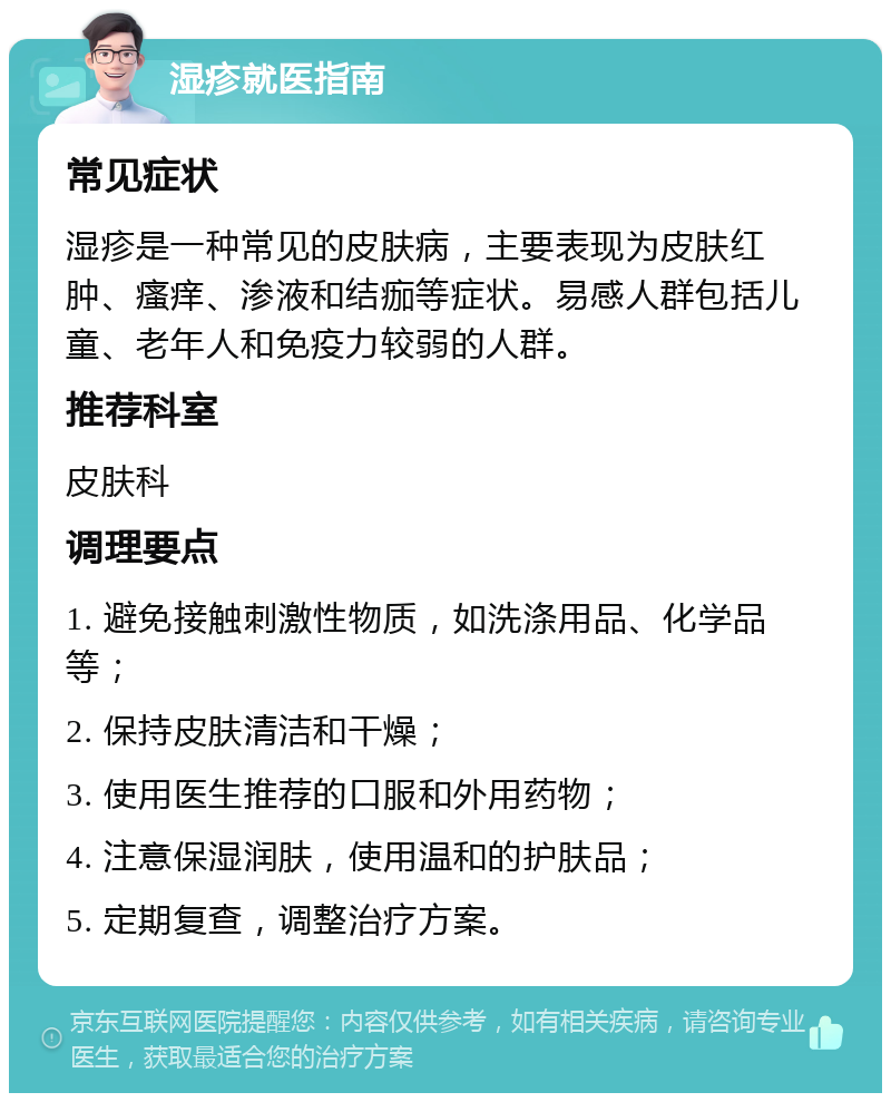 湿疹就医指南 常见症状 湿疹是一种常见的皮肤病，主要表现为皮肤红肿、瘙痒、渗液和结痂等症状。易感人群包括儿童、老年人和免疫力较弱的人群。 推荐科室 皮肤科 调理要点 1. 避免接触刺激性物质，如洗涤用品、化学品等； 2. 保持皮肤清洁和干燥； 3. 使用医生推荐的口服和外用药物； 4. 注意保湿润肤，使用温和的护肤品； 5. 定期复查，调整治疗方案。