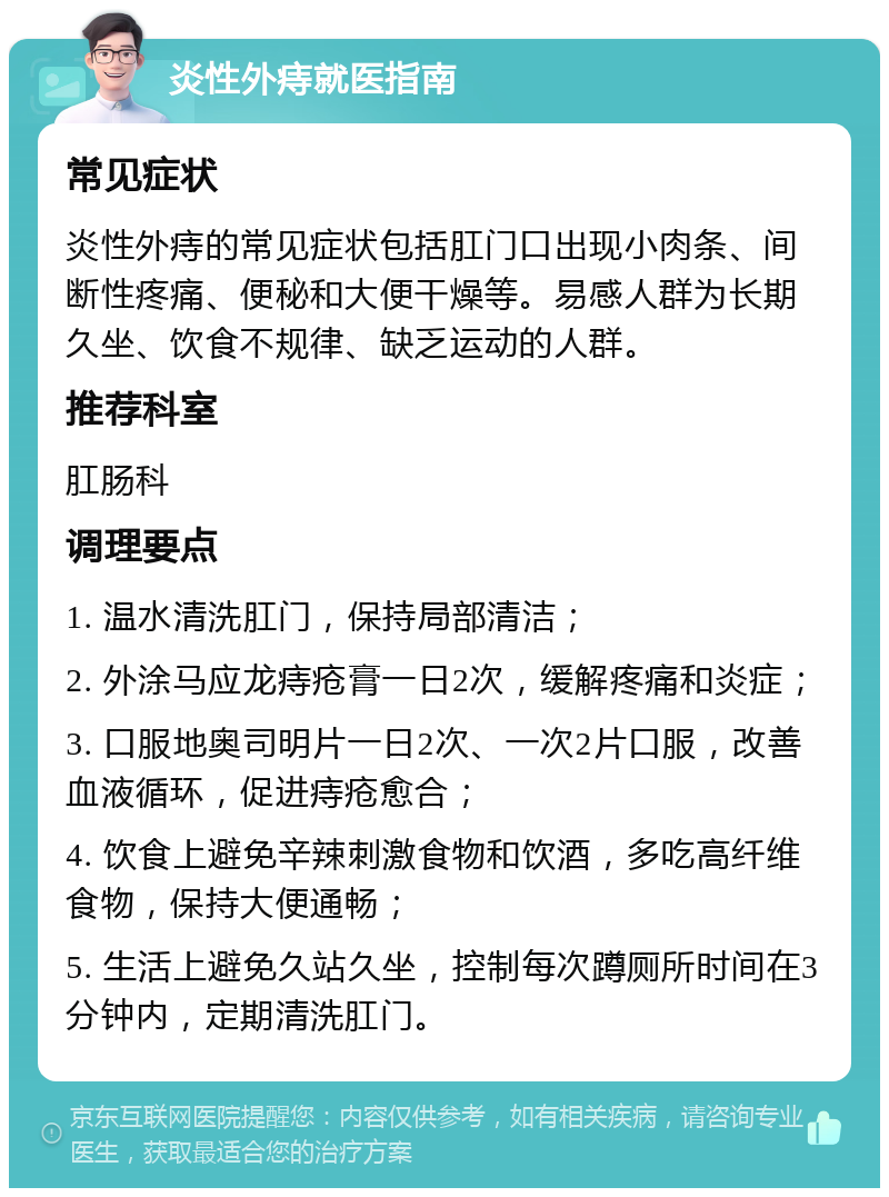 炎性外痔就医指南 常见症状 炎性外痔的常见症状包括肛门口出现小肉条、间断性疼痛、便秘和大便干燥等。易感人群为长期久坐、饮食不规律、缺乏运动的人群。 推荐科室 肛肠科 调理要点 1. 温水清洗肛门，保持局部清洁； 2. 外涂马应龙痔疮膏一日2次，缓解疼痛和炎症； 3. 口服地奥司明片一日2次、一次2片口服，改善血液循环，促进痔疮愈合； 4. 饮食上避免辛辣刺激食物和饮酒，多吃高纤维食物，保持大便通畅； 5. 生活上避免久站久坐，控制每次蹲厕所时间在3分钟内，定期清洗肛门。