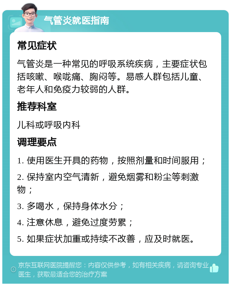 气管炎就医指南 常见症状 气管炎是一种常见的呼吸系统疾病，主要症状包括咳嗽、喉咙痛、胸闷等。易感人群包括儿童、老年人和免疫力较弱的人群。 推荐科室 儿科或呼吸内科 调理要点 1. 使用医生开具的药物，按照剂量和时间服用； 2. 保持室内空气清新，避免烟雾和粉尘等刺激物； 3. 多喝水，保持身体水分； 4. 注意休息，避免过度劳累； 5. 如果症状加重或持续不改善，应及时就医。