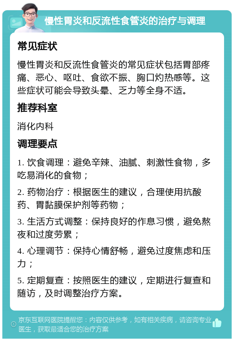 慢性胃炎和反流性食管炎的治疗与调理 常见症状 慢性胃炎和反流性食管炎的常见症状包括胃部疼痛、恶心、呕吐、食欲不振、胸口灼热感等。这些症状可能会导致头晕、乏力等全身不适。 推荐科室 消化内科 调理要点 1. 饮食调理：避免辛辣、油腻、刺激性食物，多吃易消化的食物； 2. 药物治疗：根据医生的建议，合理使用抗酸药、胃黏膜保护剂等药物； 3. 生活方式调整：保持良好的作息习惯，避免熬夜和过度劳累； 4. 心理调节：保持心情舒畅，避免过度焦虑和压力； 5. 定期复查：按照医生的建议，定期进行复查和随访，及时调整治疗方案。