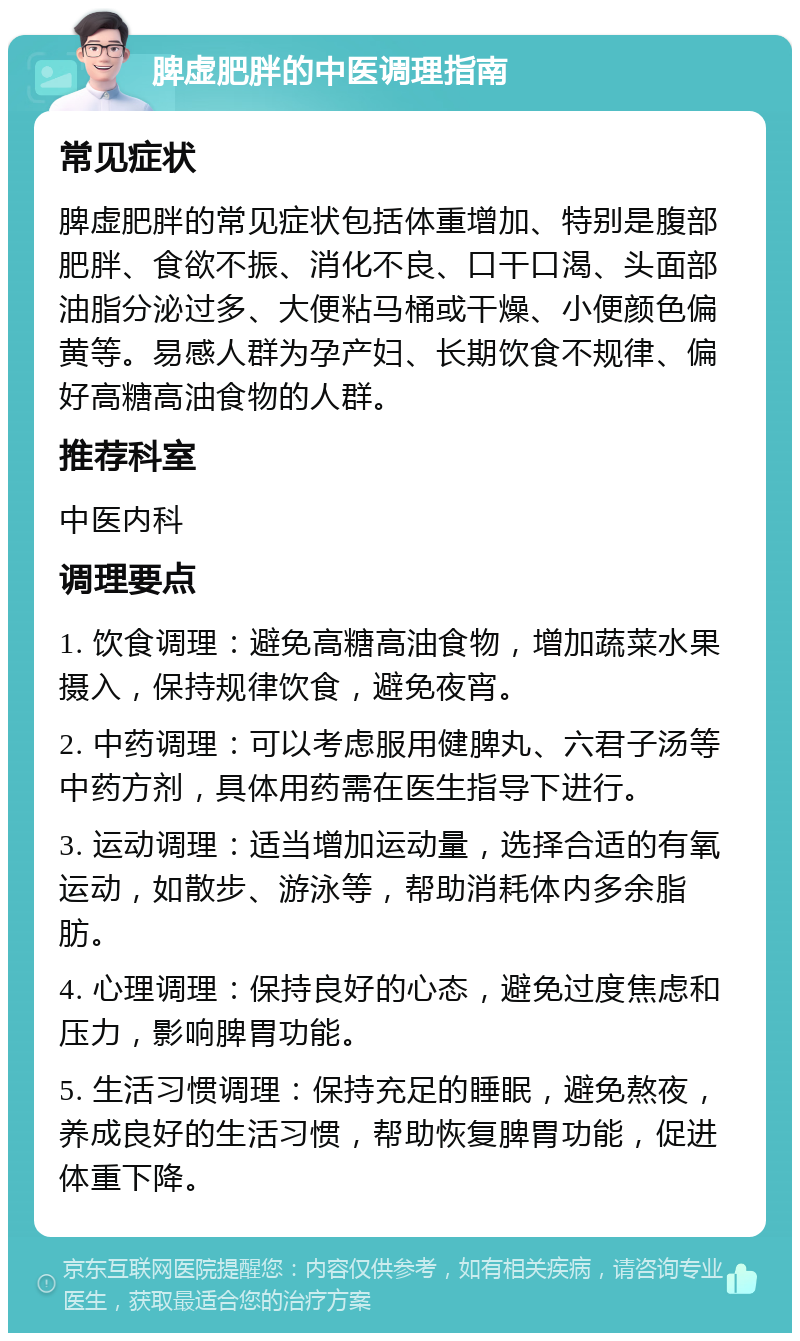 脾虚肥胖的中医调理指南 常见症状 脾虚肥胖的常见症状包括体重增加、特别是腹部肥胖、食欲不振、消化不良、口干口渴、头面部油脂分泌过多、大便粘马桶或干燥、小便颜色偏黄等。易感人群为孕产妇、长期饮食不规律、偏好高糖高油食物的人群。 推荐科室 中医内科 调理要点 1. 饮食调理：避免高糖高油食物，增加蔬菜水果摄入，保持规律饮食，避免夜宵。 2. 中药调理：可以考虑服用健脾丸、六君子汤等中药方剂，具体用药需在医生指导下进行。 3. 运动调理：适当增加运动量，选择合适的有氧运动，如散步、游泳等，帮助消耗体内多余脂肪。 4. 心理调理：保持良好的心态，避免过度焦虑和压力，影响脾胃功能。 5. 生活习惯调理：保持充足的睡眠，避免熬夜，养成良好的生活习惯，帮助恢复脾胃功能，促进体重下降。