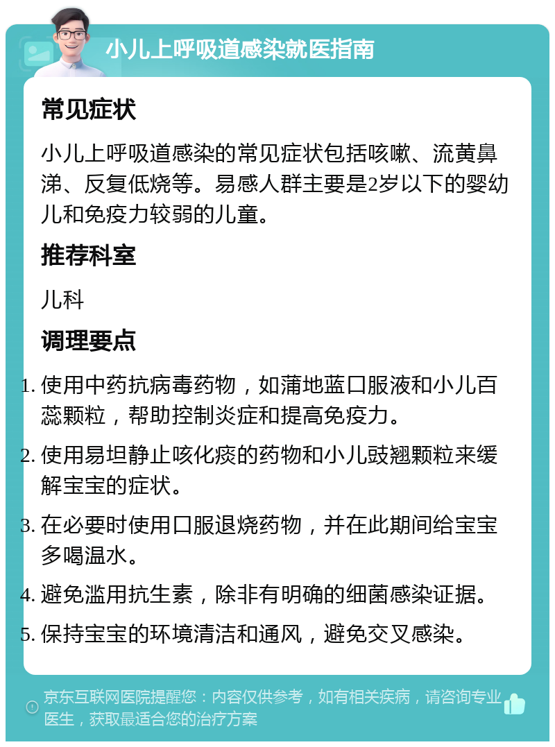 小儿上呼吸道感染就医指南 常见症状 小儿上呼吸道感染的常见症状包括咳嗽、流黄鼻涕、反复低烧等。易感人群主要是2岁以下的婴幼儿和免疫力较弱的儿童。 推荐科室 儿科 调理要点 使用中药抗病毒药物，如蒲地蓝口服液和小儿百蕊颗粒，帮助控制炎症和提高免疫力。 使用易坦静止咳化痰的药物和小儿豉翘颗粒来缓解宝宝的症状。 在必要时使用口服退烧药物，并在此期间给宝宝多喝温水。 避免滥用抗生素，除非有明确的细菌感染证据。 保持宝宝的环境清洁和通风，避免交叉感染。