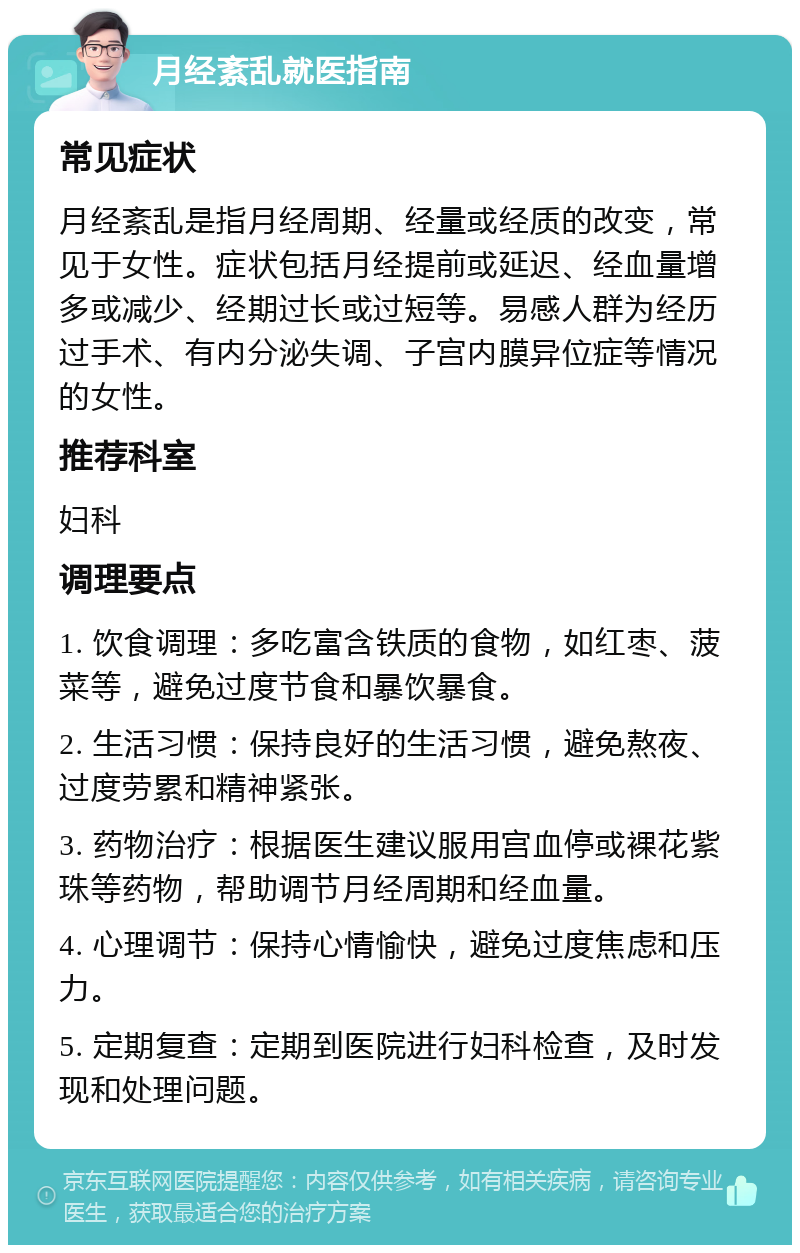 月经紊乱就医指南 常见症状 月经紊乱是指月经周期、经量或经质的改变，常见于女性。症状包括月经提前或延迟、经血量增多或减少、经期过长或过短等。易感人群为经历过手术、有内分泌失调、子宫内膜异位症等情况的女性。 推荐科室 妇科 调理要点 1. 饮食调理：多吃富含铁质的食物，如红枣、菠菜等，避免过度节食和暴饮暴食。 2. 生活习惯：保持良好的生活习惯，避免熬夜、过度劳累和精神紧张。 3. 药物治疗：根据医生建议服用宫血停或裸花紫珠等药物，帮助调节月经周期和经血量。 4. 心理调节：保持心情愉快，避免过度焦虑和压力。 5. 定期复查：定期到医院进行妇科检查，及时发现和处理问题。