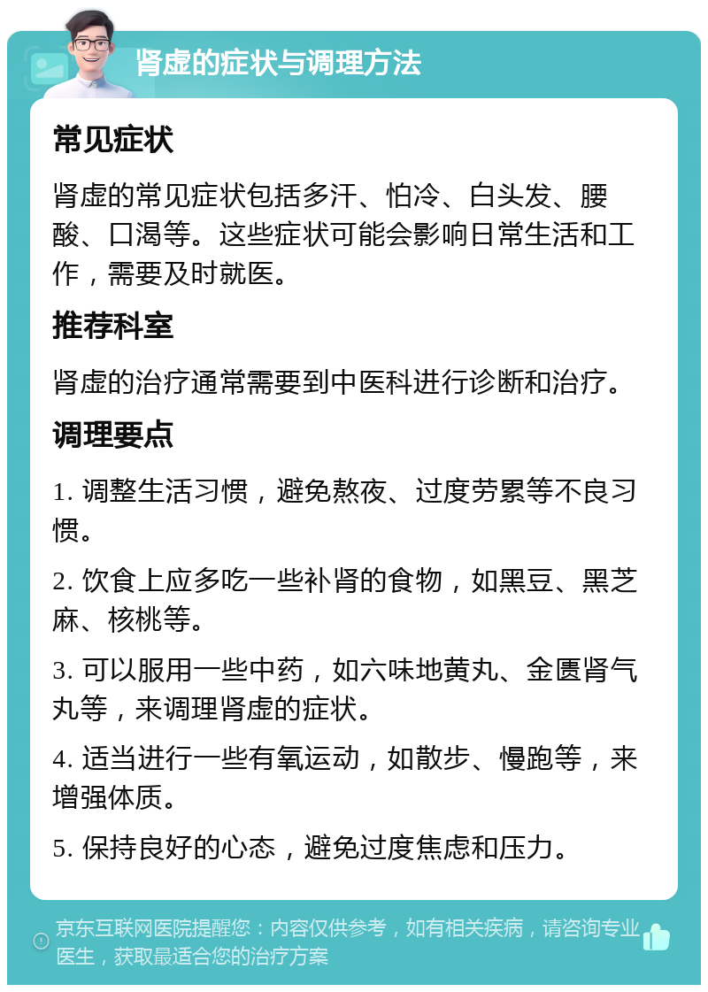 肾虚的症状与调理方法 常见症状 肾虚的常见症状包括多汗、怕冷、白头发、腰酸、口渴等。这些症状可能会影响日常生活和工作，需要及时就医。 推荐科室 肾虚的治疗通常需要到中医科进行诊断和治疗。 调理要点 1. 调整生活习惯，避免熬夜、过度劳累等不良习惯。 2. 饮食上应多吃一些补肾的食物，如黑豆、黑芝麻、核桃等。 3. 可以服用一些中药，如六味地黄丸、金匮肾气丸等，来调理肾虚的症状。 4. 适当进行一些有氧运动，如散步、慢跑等，来增强体质。 5. 保持良好的心态，避免过度焦虑和压力。