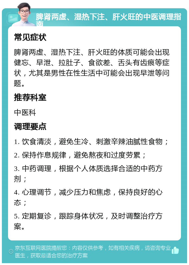 脾肾两虚、湿热下注、肝火旺的中医调理指南 常见症状 脾肾两虚、湿热下注、肝火旺的体质可能会出现健忘、早泄、拉肚子、食欲差、舌头有齿痕等症状，尤其是男性在性生活中可能会出现早泄等问题。 推荐科室 中医科 调理要点 1. 饮食清淡，避免生冷、刺激辛辣油腻性食物； 2. 保持作息规律，避免熬夜和过度劳累； 3. 中药调理，根据个人体质选择合适的中药方剂； 4. 心理调节，减少压力和焦虑，保持良好的心态； 5. 定期复诊，跟踪身体状况，及时调整治疗方案。