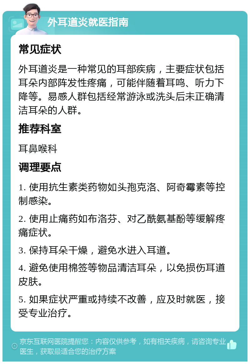 外耳道炎就医指南 常见症状 外耳道炎是一种常见的耳部疾病，主要症状包括耳朵内部阵发性疼痛，可能伴随着耳鸣、听力下降等。易感人群包括经常游泳或洗头后未正确清洁耳朵的人群。 推荐科室 耳鼻喉科 调理要点 1. 使用抗生素类药物如头孢克洛、阿奇霉素等控制感染。 2. 使用止痛药如布洛芬、对乙酰氨基酚等缓解疼痛症状。 3. 保持耳朵干燥，避免水进入耳道。 4. 避免使用棉签等物品清洁耳朵，以免损伤耳道皮肤。 5. 如果症状严重或持续不改善，应及时就医，接受专业治疗。