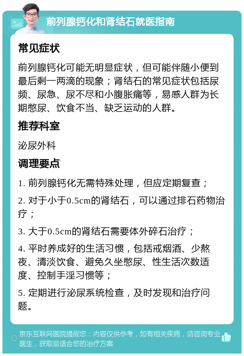 前列腺钙化和肾结石就医指南 常见症状 前列腺钙化可能无明显症状，但可能伴随小便到最后剩一两滴的现象；肾结石的常见症状包括尿频、尿急、尿不尽和小腹胀痛等，易感人群为长期憋尿、饮食不当、缺乏运动的人群。 推荐科室 泌尿外科 调理要点 1. 前列腺钙化无需特殊处理，但应定期复查； 2. 对于小于0.5cm的肾结石，可以通过排石药物治疗； 3. 大于0.5cm的肾结石需要体外碎石治疗； 4. 平时养成好的生活习惯，包括戒烟酒、少熬夜、清淡饮食、避免久坐憋尿、性生活次数适度、控制手淫习惯等； 5. 定期进行泌尿系统检查，及时发现和治疗问题。